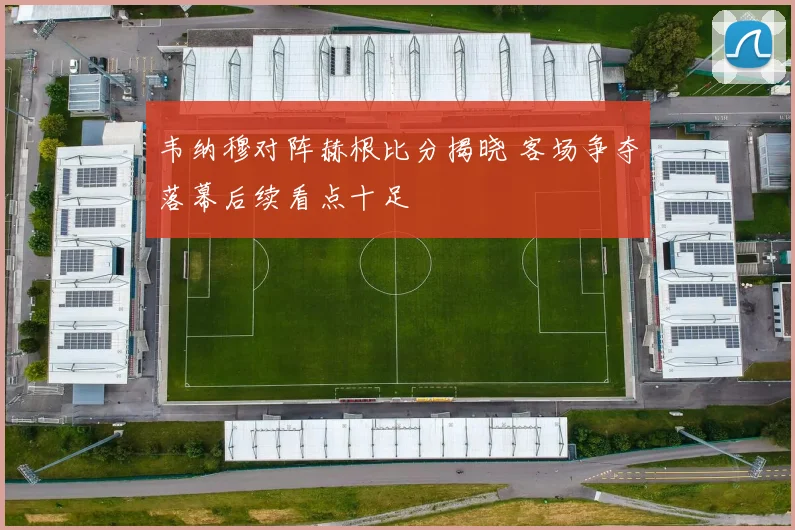 韦纳穆对阵赫根比分揭晓 客场争夺落幕后续看点十足