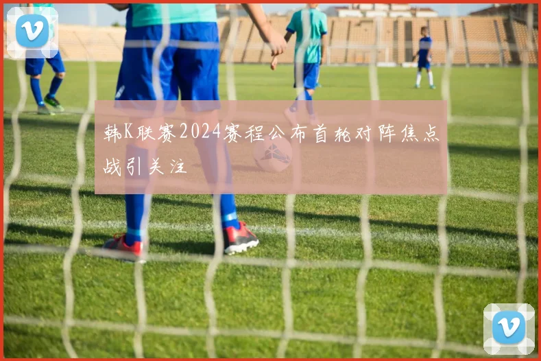 韩K联赛2024赛程公布首轮对阵焦点战引关注
