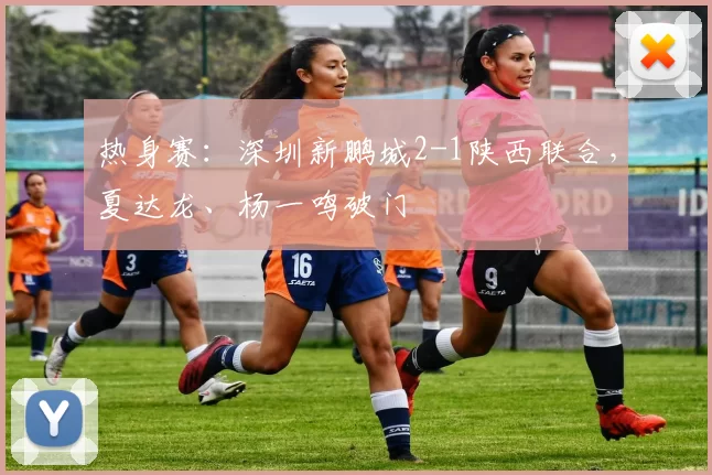 热身赛：深圳新鹏城2-1陕西联合，夏达龙、杨一鸣破门