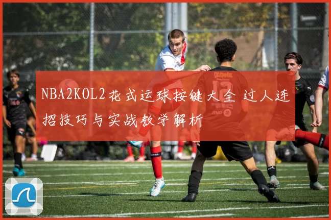 NBA2KOL2花式运球按键大全 过人连招技巧与实战教学解析