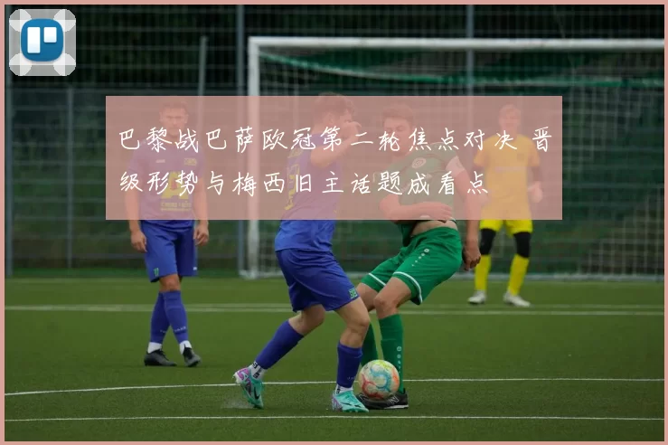 巴黎战巴萨欧冠第二轮焦点对决 晋级形势与梅西旧主话题成看点