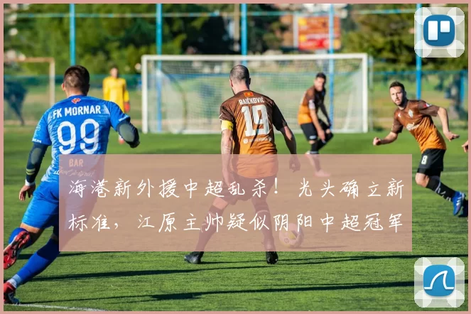 海港新外援中超乱杀！光头确立新标准，江原主帅疑似阴阳中超冠军