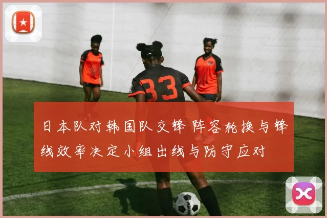 日本队对韩国队交锋 阵容轮换与锋线效率决定小组出线与防守应对