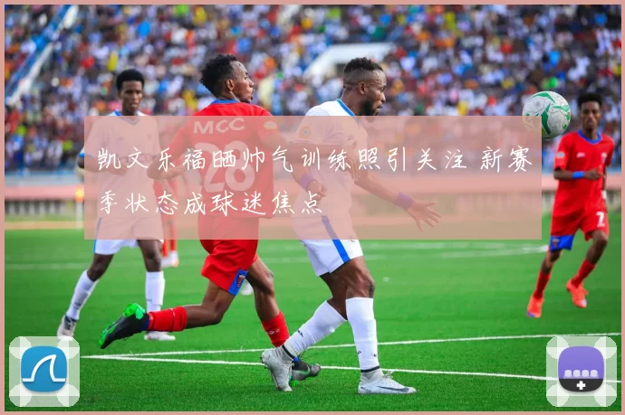 凯文乐福晒帅气训练照引关注 新赛季状态成球迷焦点