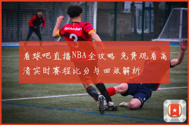 看球吧直播NBA全攻略 免费观看高清实时赛程比分与回放解析