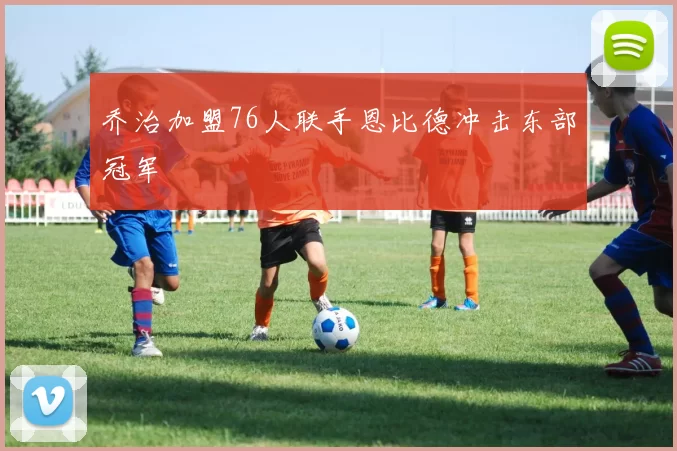 乔治加盟76人联手恩比德冲击东部冠军