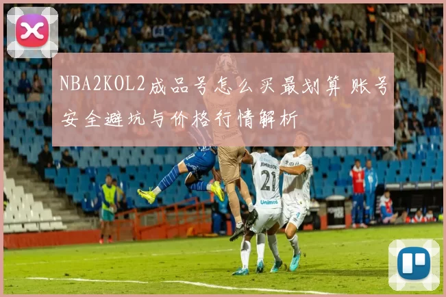 NBA2KOL2成品号怎么买最划算 账号安全避坑与价格行情解析