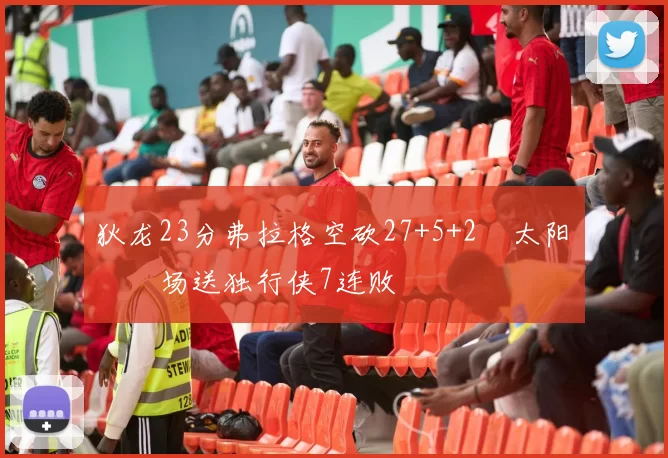 狄龙23分弗拉格空砍27+5+2 太阳主场送独行侠7连败