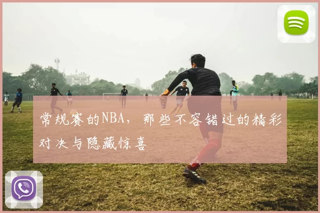 常规赛的NBA，那些不容错过的精彩对决与隐藏惊喜