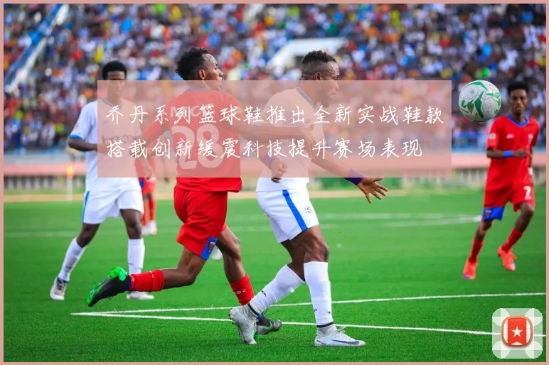 乔丹系列篮球鞋推出全新实战鞋款搭载创新缓震科技提升赛场表现