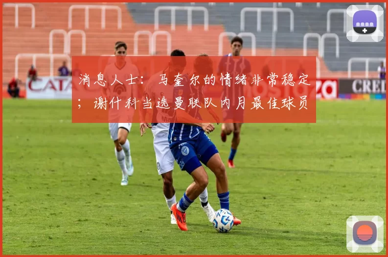 消息人士：马奎尔的情绪非常稳定；谢什科当选曼联队内月最佳球员并获得最佳进球