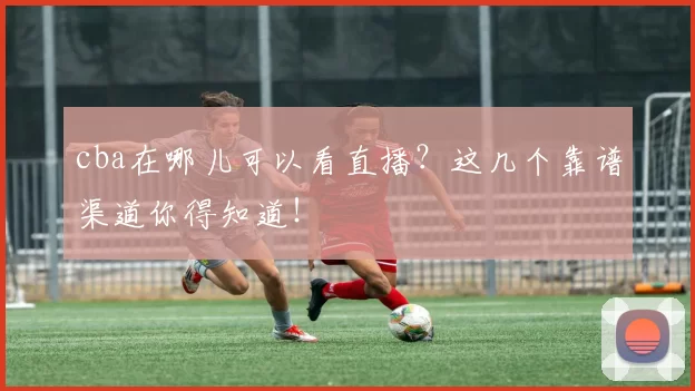 cba在哪儿可以看直播？这几个靠谱渠道你得知道！