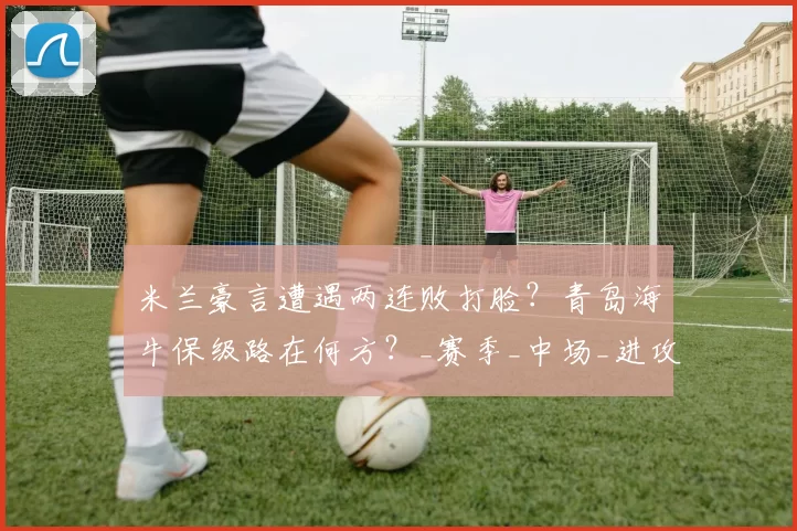 米兰豪言遭遇两连败打脸？青岛海牛保级路在何方？_赛季_中场_进攻