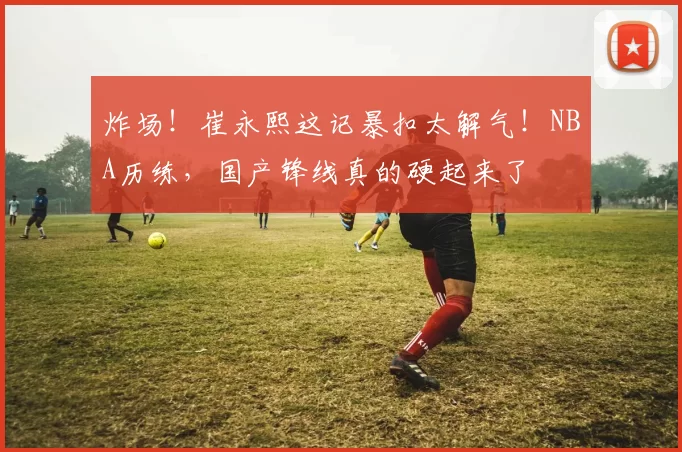 炸场！崔永熙这记暴扣太解气！NBA历练，国产锋线真的硬起来了