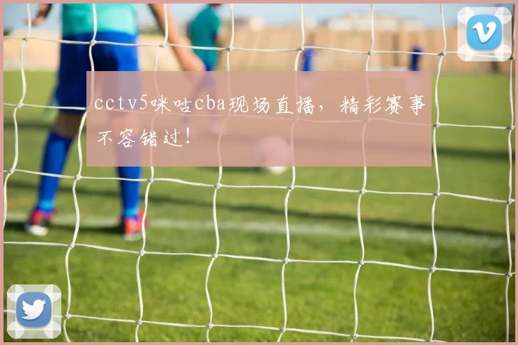 cctv5咪咕cba现场直播，精彩赛事不容错过！