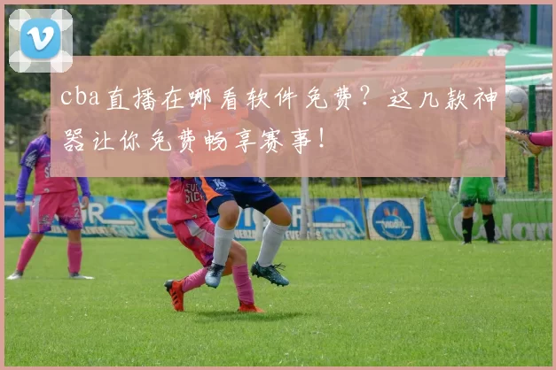 cba直播在哪看软件免费？这几款神器让你免费畅享赛事！
