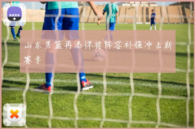 山东男篮再添悍将阵容补强冲击新赛季