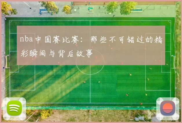 nba中国赛比赛：那些不可错过的精彩瞬间与背后故事