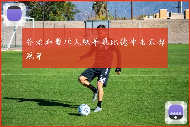 乔治加盟76人联手恩比德冲击东部冠军