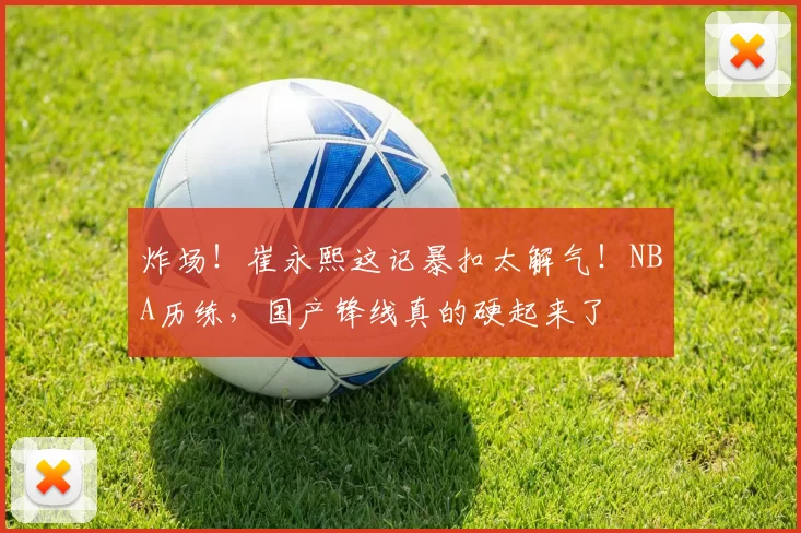 炸场！崔永熙这记暴扣太解气！NBA历练，国产锋线真的硬起来了
