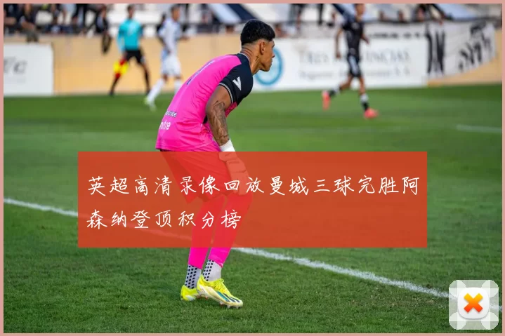 英超高清录像回放曼城三球完胜阿森纳登顶积分榜