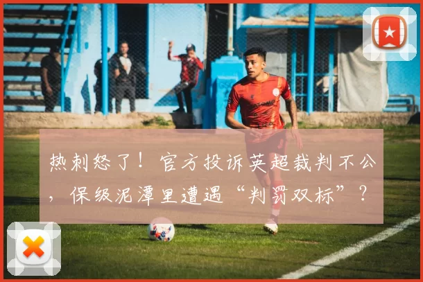 热刺怒了！官方投诉英超裁判不公，保级泥潭里遭遇“判罚双标”？