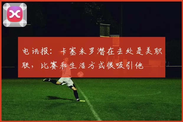 电讯报：卡塞米罗潜在去处是美职联，比赛和生活方式很吸引他
