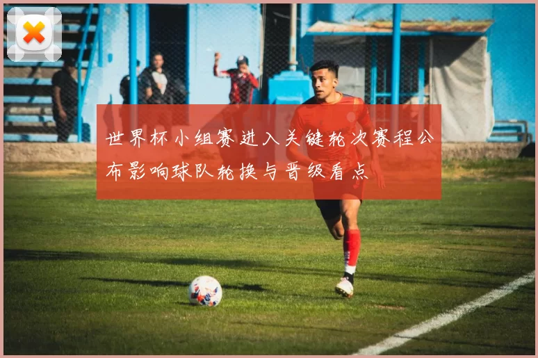 世界杯小组赛进入关键轮次赛程公布影响球队轮换与晋级看点