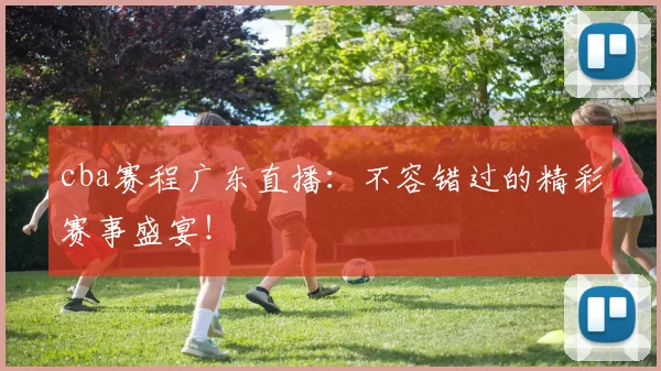 cba赛程广东直播：不容错过的精彩赛事盛宴！