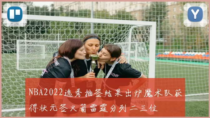 NBA2022选秀抽签结果出炉魔术队获得状元签火箭雷霆分列二三位