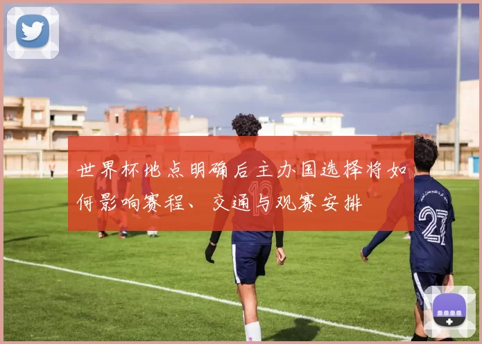 世界杯地点明确后主办国选择将如何影响赛程、交通与观赛安排