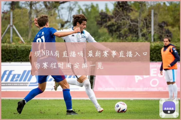 现NBA有直播吗 最新赛事直播入口与赛程时间安排一览