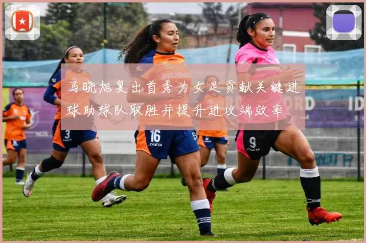 马晓旭复出首秀为女足贡献关键进球助球队取胜并提升进攻端效率