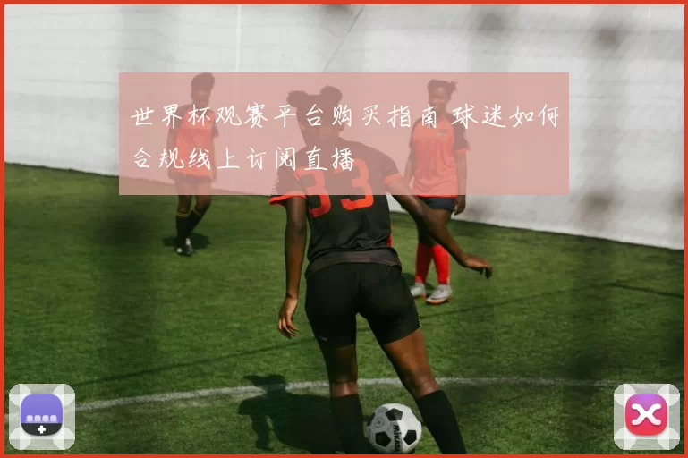 世界杯观赛平台购买指南 球迷如何合规线上订阅直播
