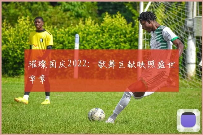 璀璨国庆2022：歌舞巨献映照盛世华章