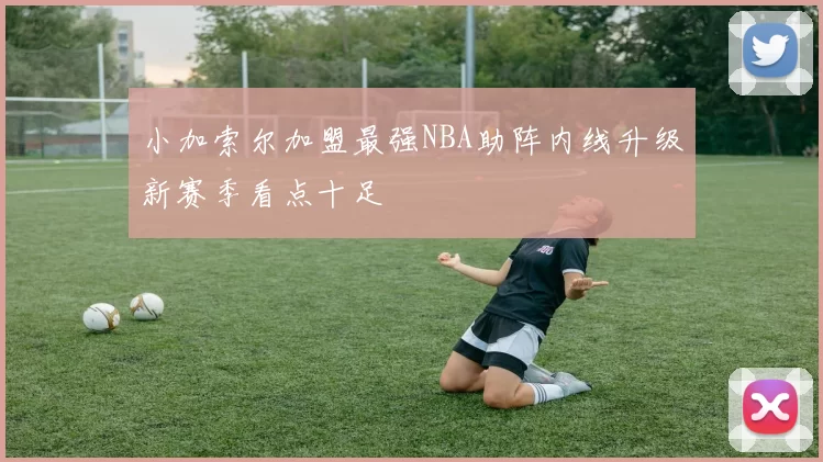 小加索尔加盟最强NBA助阵内线升级新赛季看点十足
