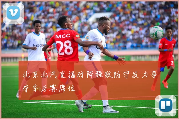 北京北汽直播对阵强敌防守发力争夺季后赛席位